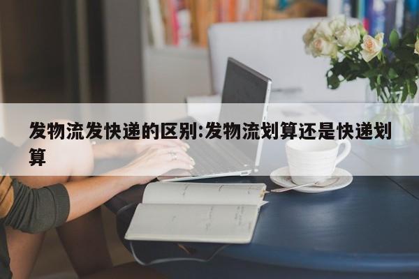 发物流发快递的区别:发物流划算还是快递划算