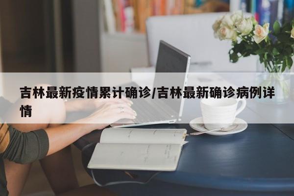 吉林最新疫情累计确诊/吉林最新确诊病例详情
